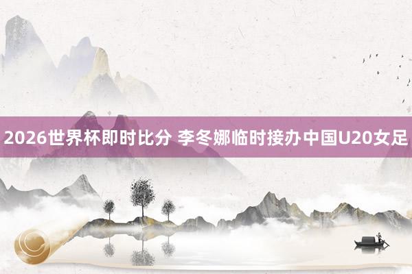 2026世界杯即时比分 李冬娜临时接办中国U20女足