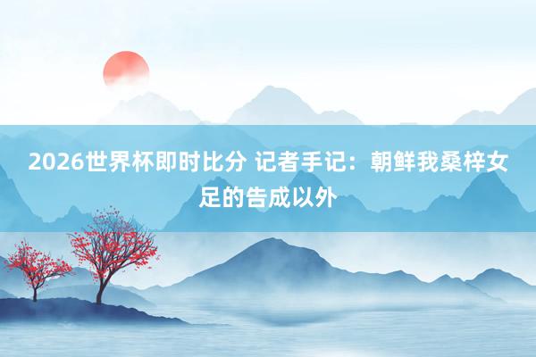 2026世界杯即时比分 记者手记：朝鲜我桑梓女足的告成以外
