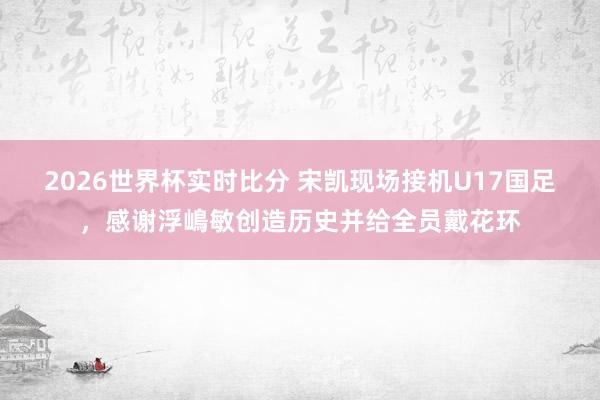 2026世界杯实时比分 宋凯现场接机U17国足，感谢浮嶋敏创造历史并给全员戴花环