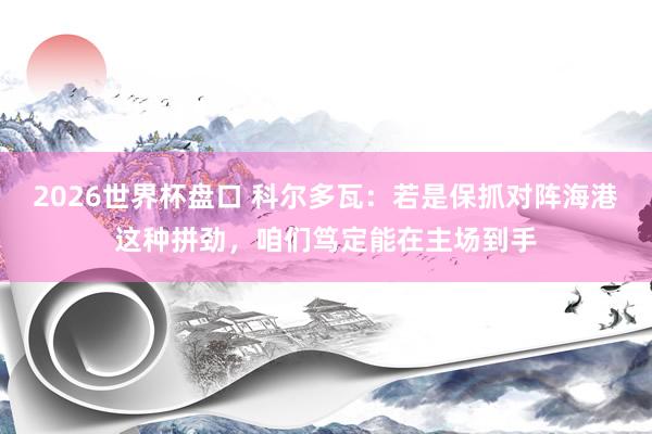 2026世界杯盘口 科尔多瓦：若是保抓对阵海港这种拼劲，咱们笃定能在主场到手