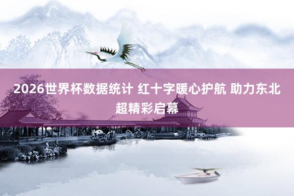 2026世界杯数据统计 红十字暖心护航 助力东北超精彩启幕