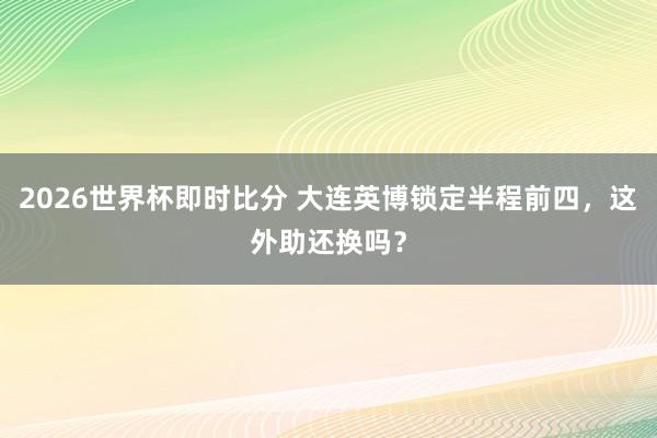 2026世界杯即时比分 大连英博锁定半程前四，这外助还换吗？