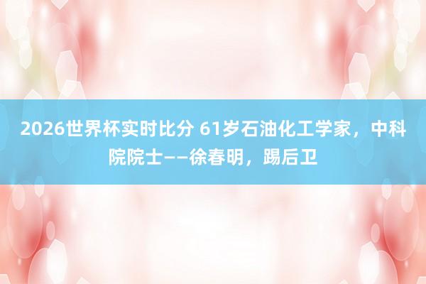 2026世界杯实时比分 61岁石油化工学家，中科院院士——徐春明，踢后卫