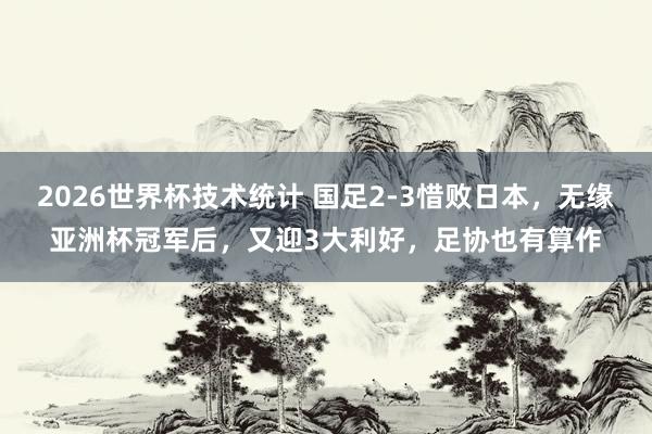 2026世界杯技术统计 国足2-3惜败日本，无缘亚洲杯冠军后，又迎3大利好，足协也有算作