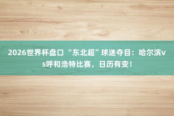 2026世界杯盘口 “东北超”球迷夺目：哈尔滨vs呼和浩特比赛，日历有变！