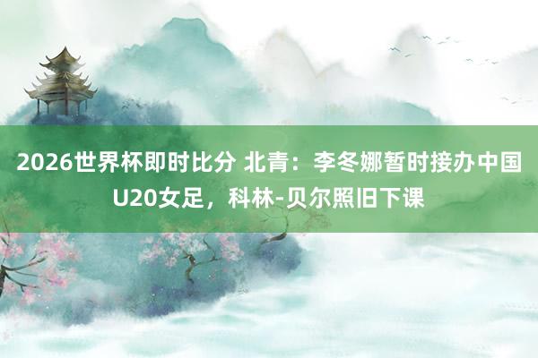 2026世界杯即时比分 北青：李冬娜暂时接办中国U20女足，科林-贝尔照旧下课