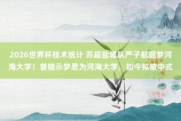 2026世界杯技术统计 苏超盐城队严子航圆梦河海大学！曾暗示梦思为河海大学，如今拟被中式
