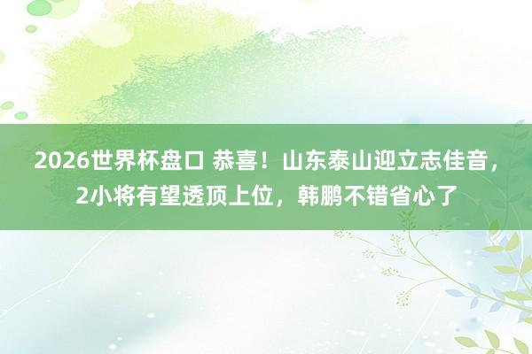 2026世界杯盘口 恭喜！山东泰山迎立志佳音，2小将有望透顶上位，韩鹏不错省心了