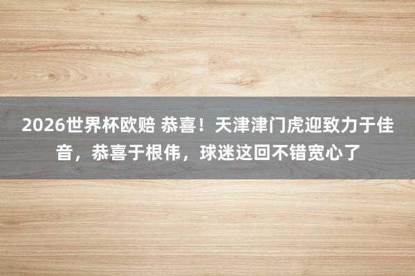2026世界杯欧赔 恭喜！天津津门虎迎致力于佳音，恭喜于根伟，球迷这回不错宽心了