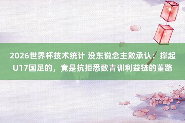 2026世界杯技术统计 没东说念主敢承认：撑起U17国足的，竟是抗拒悉数青训利益链的董路