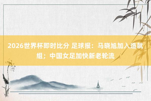 2026世界杯即时比分 足球报：马晓旭加入造就组；中国女足加快新老轮流