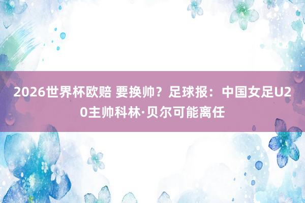 2026世界杯欧赔 要换帅？足球报：中国女足U20主帅科林·贝尔可能离任