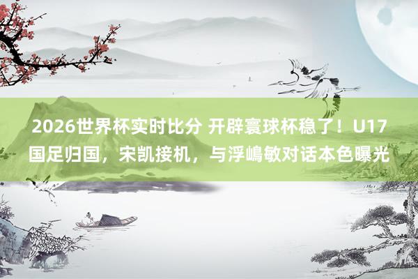 2026世界杯实时比分 开辟寰球杯稳了！U17国足归国，宋凯接机，与浮嶋敏对话本色曝光