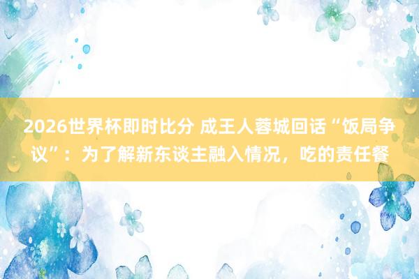 2026世界杯即时比分 成王人蓉城回话“饭局争议”：为了解新东谈主融入情况，吃的责任餐