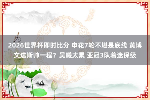 2026世界杯即时比分 申花7轮不堪是底线 黄博文送斯帅一程？吴曦太累 亚冠3队着迷保级