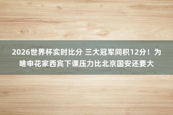 2026世界杯实时比分 三大冠军同积12分！为啥申花家西宾下课压力比北京国安还要大