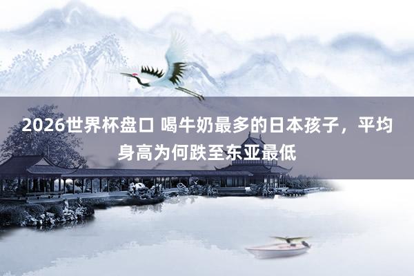 2026世界杯盘口 喝牛奶最多的日本孩子，平均身高为何跌至东亚最低