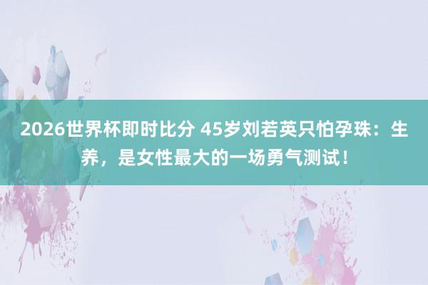 2026世界杯即时比分 45岁刘若英只怕孕珠：生养，是女性最大的一场勇气测试！