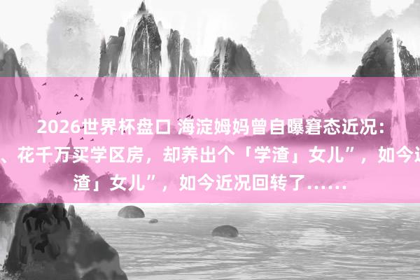 2026世界杯盘口 海淀姆妈曾自曝窘态近况：“我，海归高管、花千万买学区房，却养出个「学渣」女儿”，如今近况回转了……
