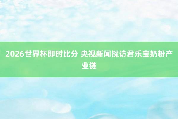 2026世界杯即时比分 央视新闻探访君乐宝奶粉产业链