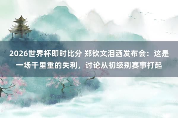 2026世界杯即时比分 郑钦文泪洒发布会：这是一场千里重的失利，讨论从初级别赛事打起