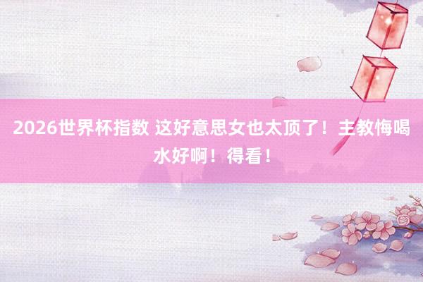 2026世界杯指数 这好意思女也太顶了！主教悔喝水好啊！得看！