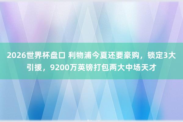2026世界杯盘口 利物浦今夏还要豪购，锁定3大引援，9200万英镑打包两大中场天才