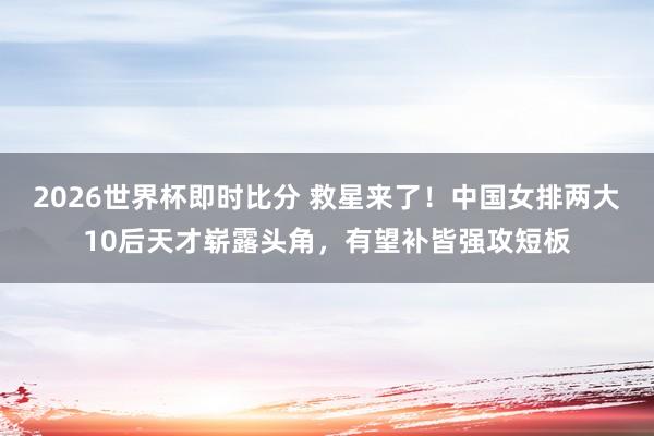 2026世界杯即时比分 救星来了！中国女排两大10后天才崭露头角，有望补皆强攻短板