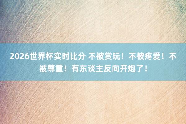2026世界杯实时比分 不被赏玩！不被疼爱！不被尊重！有东谈主反向开炮了！