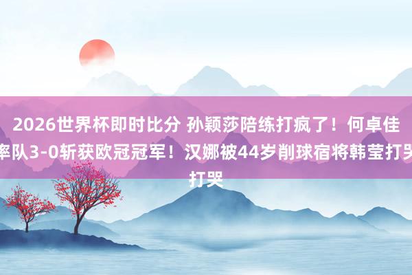 2026世界杯即时比分 孙颖莎陪练打疯了！何卓佳率队3-0斩获欧冠冠军！汉娜被44岁削球宿将韩莹打哭