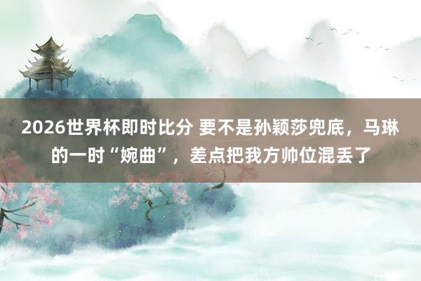 2026世界杯即时比分 要不是孙颖莎兜底，马琳的一时“婉曲”，差点把我方帅位混丢了