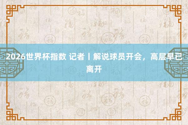 2026世界杯指数 记者丨解说球员开会，高层早已离开