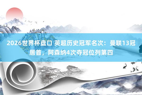 2026世界杯盘口 英超历史冠军名次：曼联13冠居首，阿森纳4次夺冠位列第四