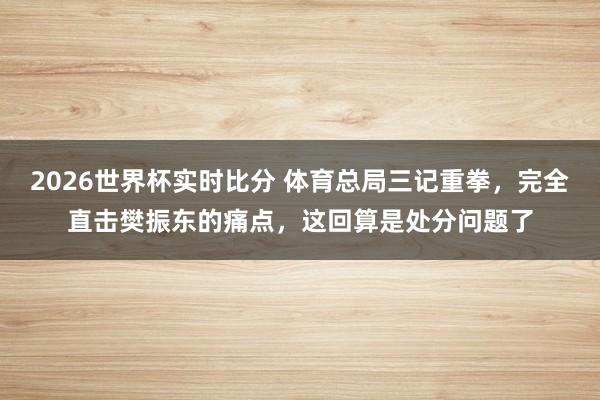 2026世界杯实时比分 体育总局三记重拳，完全直击樊振东的痛点，这回算是处分问题了