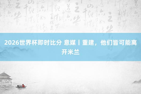 2026世界杯即时比分 意媒丨重建，他们皆可能离开米兰