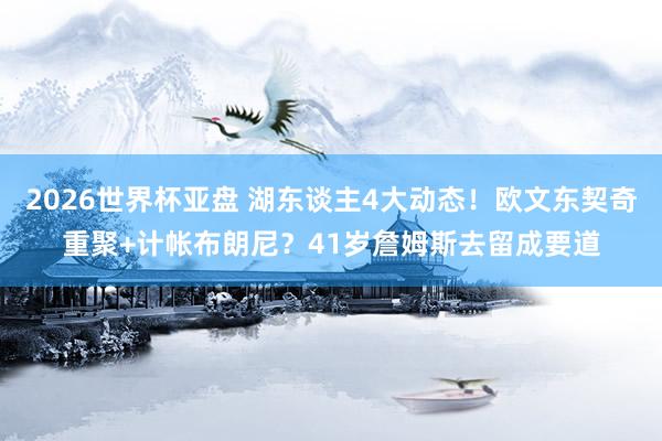 2026世界杯亚盘 湖东谈主4大动态！欧文东契奇重聚+计帐布朗尼？41岁詹姆斯去留成要道