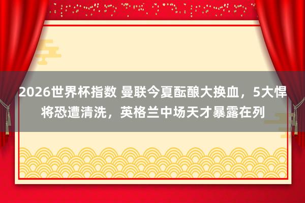 2026世界杯指数 曼联今夏酝酿大换血，5大悍将恐遭清洗，英格兰中场天才暴露在列