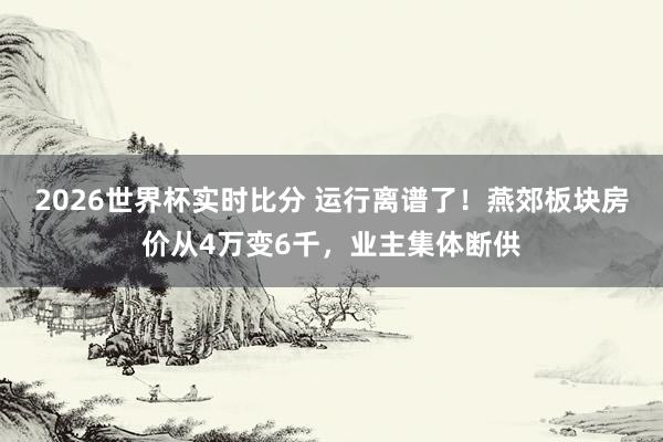 2026世界杯实时比分 运行离谱了！燕郊板块房价从4万变6千，业主集体断供