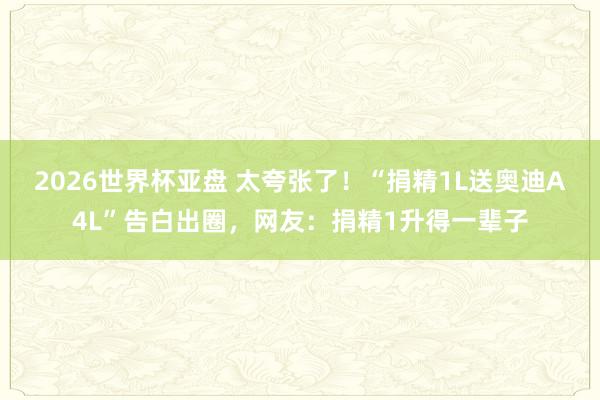 2026世界杯亚盘 太夸张了！“捐精1L送奥迪A4L”告白出圈，网友：捐精1升得一辈子