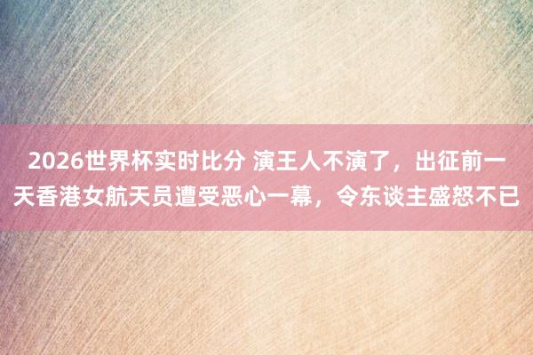2026世界杯实时比分 演王人不演了，出征前一天香港女航天员遭受恶心一幕，令东谈主盛怒不已
