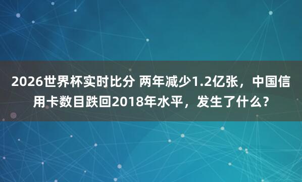 2026世界杯实时比分 两年减少1.2亿张，中国信用卡数目跌回2018年水平，发生了什么？