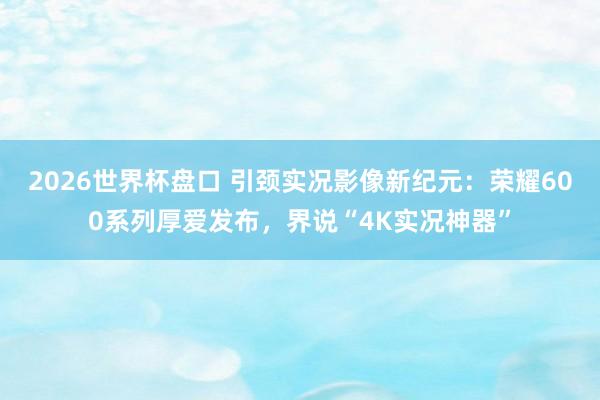 2026世界杯盘口 引颈实况影像新纪元：荣耀600系列厚爱发布，界说“4K实况神器”