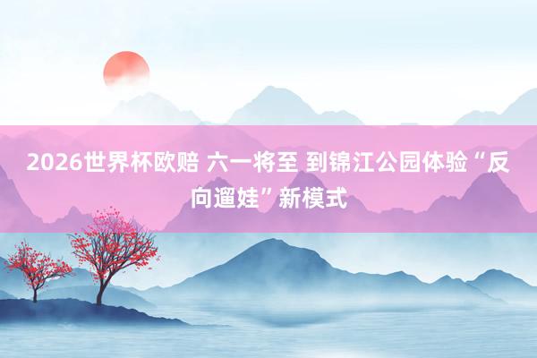 2026世界杯欧赔 六一将至 到锦江公园体验“反向遛娃”新模式