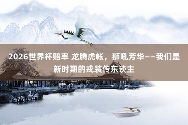 2026世界杯赔率 龙腾虎帐，狮吼芳华——我们是新时期的戎装传东谈主