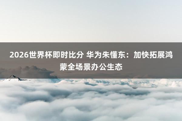2026世界杯即时比分 华为朱懂东：加快拓展鸿蒙全场景办公生态