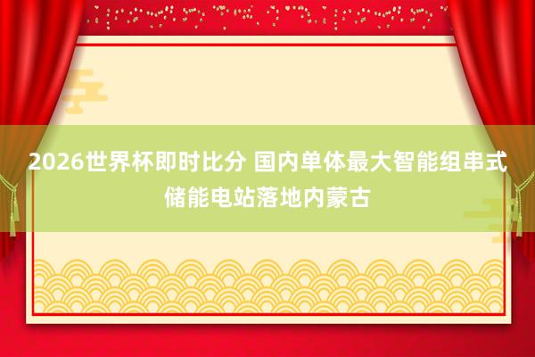 2026世界杯即时比分 国内单体最大智能组串式储能电站落地内蒙古