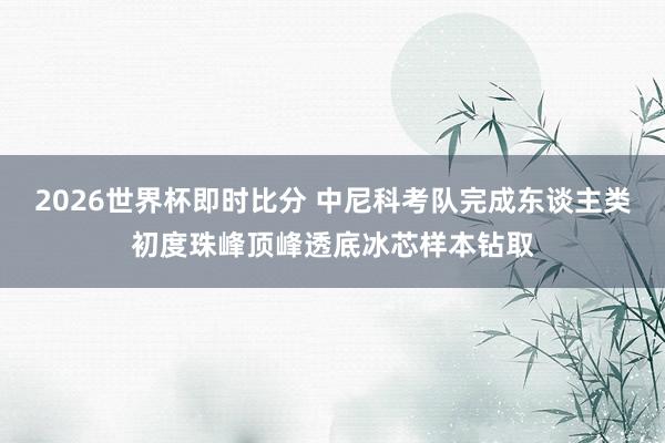 2026世界杯即时比分 中尼科考队完成东谈主类初度珠峰顶峰透底冰芯样本钻取