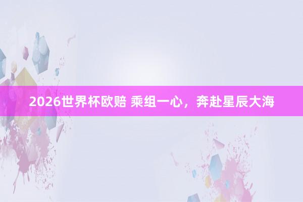 2026世界杯欧赔 乘组一心，奔赴星辰大海