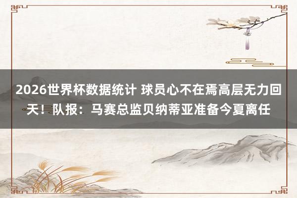 2026世界杯数据统计 球员心不在焉高层无力回天！队报：马赛总监贝纳蒂亚准备今夏离任