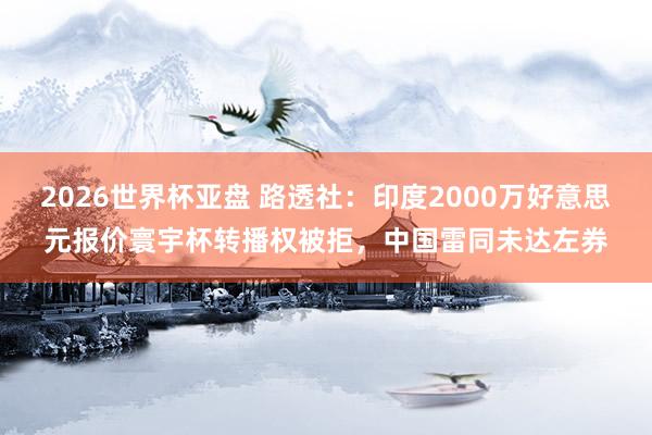 2026世界杯亚盘 路透社：印度2000万好意思元报价寰宇杯转播权被拒，中国雷同未达左券